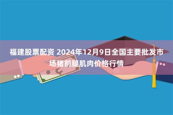 福建股票配资 2024年12月9日全国主要批发市场猪前腿肌肉价格行情