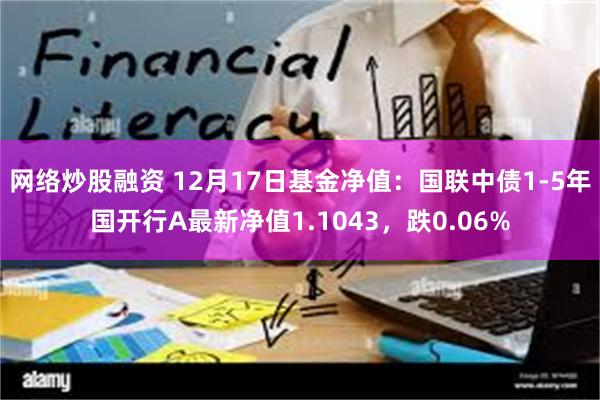 网络炒股融资 12月17日基金净值：国联中债1-5年国开行A最新净值1.1043，跌0.06%