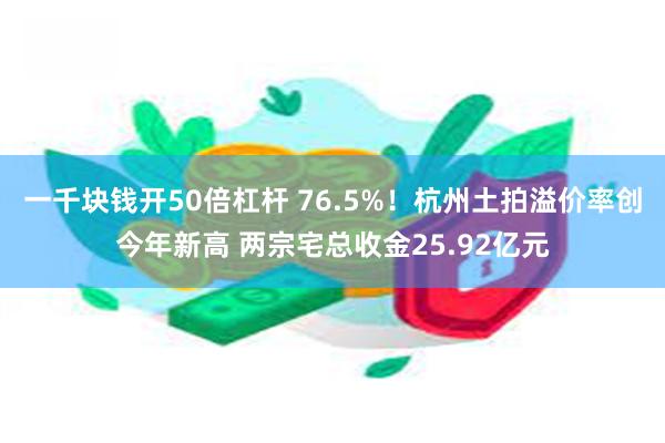 一千块钱开50倍杠杆 76.5%！杭州土拍溢价率创今年新高 两宗宅总收金25.92亿元