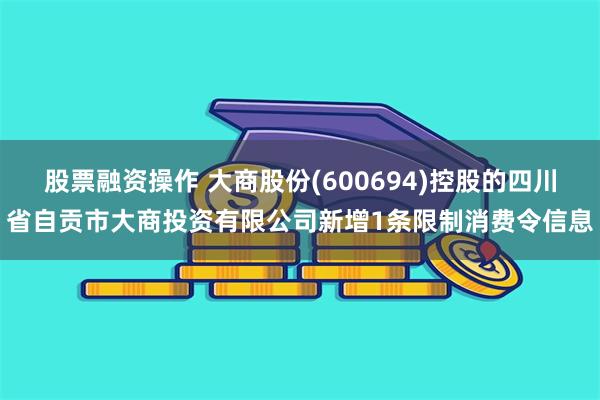 股票融资操作 大商股份(600694)控股的四川省自贡市大商投资有限公司新增1条限制消费令信息