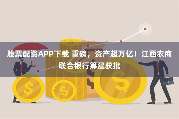 股票配资APP下载 重磅，资产超万亿！江西农商联合银行筹建获批