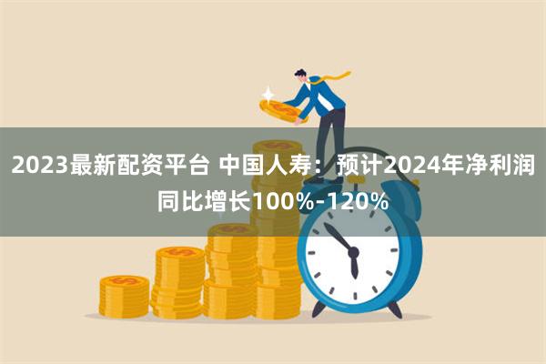 2023最新配资平台 中国人寿：预计2024年净利润同比增长100%-120%