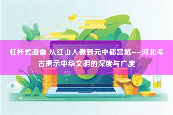 杠杆式股票 从红山人像到元中都宫城——河北考古揭示中华文明的深度与广度