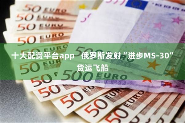 十大配资平台app   俄罗斯发射“进步MS-30”货运飞船