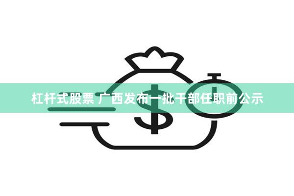 杠杆式股票 广西发布一批干部任职前公示