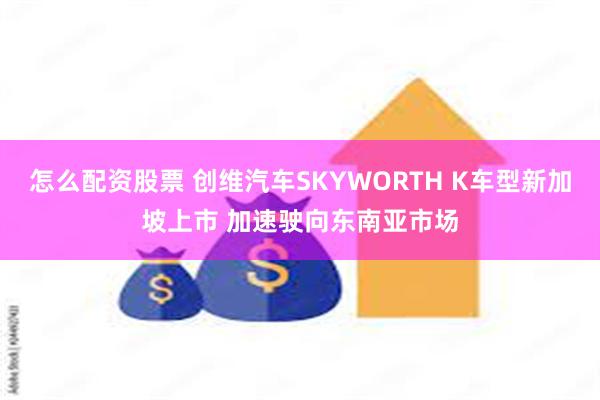 怎么配资股票 创维汽车SKYWORTH K车型新加坡上市 加速驶向东南亚市场