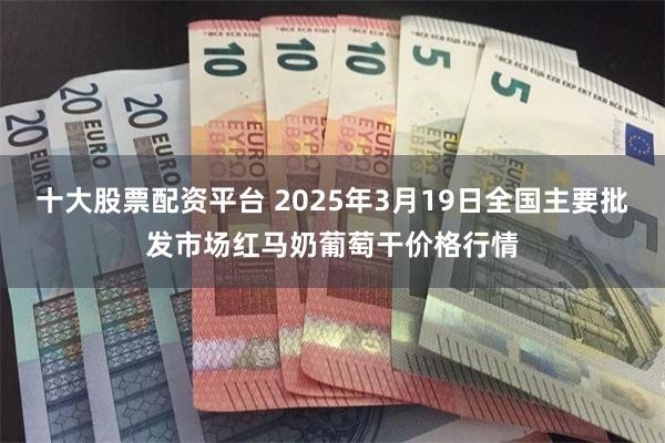 十大股票配资平台 2025年3月19日全国主要批发市场红马奶葡萄干价格行情